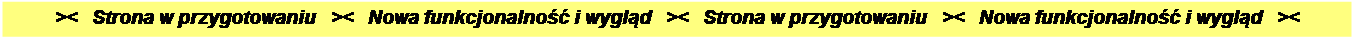 Pole tekstowe: ><   Strona w przygotowaniu   ><   Nowa funkcjonalno�� i wygl�d   ><   Strona w przygotowaniu   ><   Nowa funkcjonalno�� i wygl�d   ><

